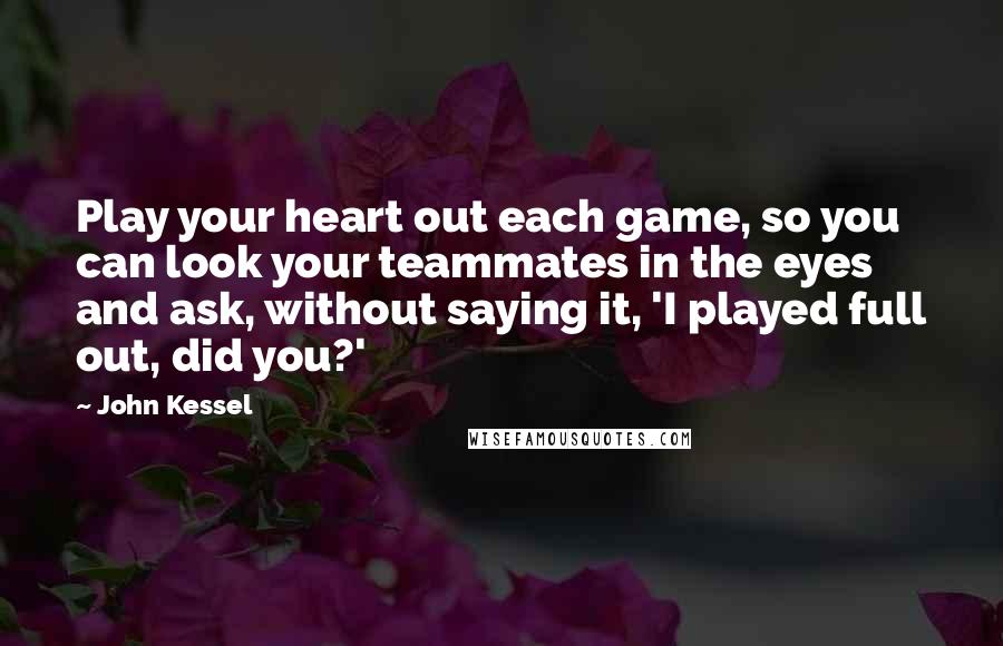 John Kessel Quotes: Play your heart out each game, so you can look your teammates in the eyes and ask, without saying it, 'I played full out, did you?'