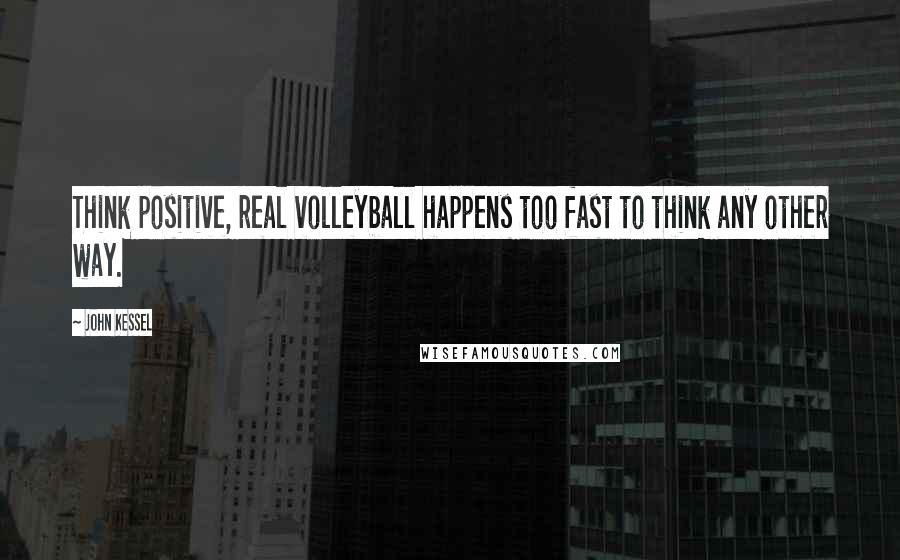 John Kessel Quotes: Think positive, real volleyball happens too fast to think any other way.