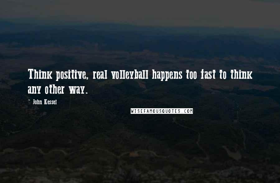 John Kessel Quotes: Think positive, real volleyball happens too fast to think any other way.