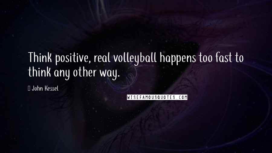 John Kessel Quotes: Think positive, real volleyball happens too fast to think any other way.