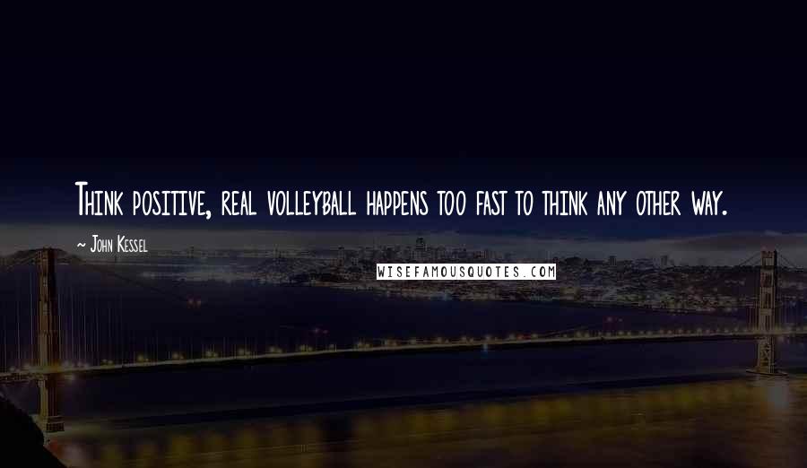 John Kessel Quotes: Think positive, real volleyball happens too fast to think any other way.