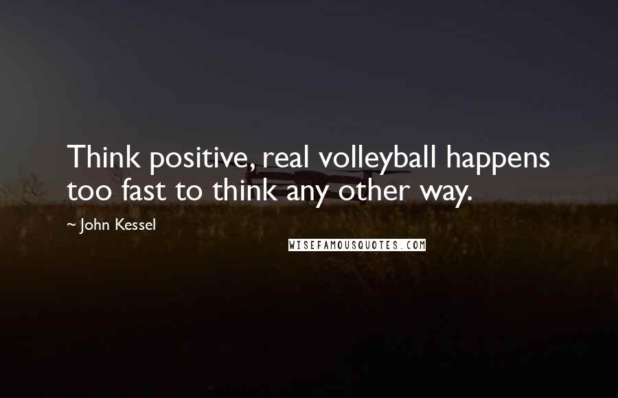 John Kessel Quotes: Think positive, real volleyball happens too fast to think any other way.