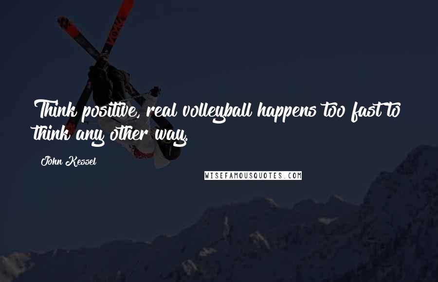 John Kessel Quotes: Think positive, real volleyball happens too fast to think any other way.