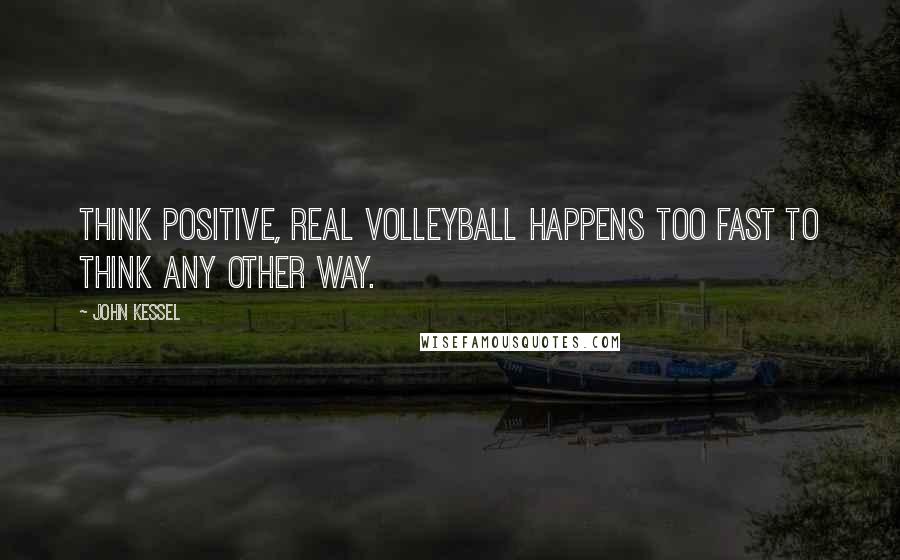 John Kessel Quotes: Think positive, real volleyball happens too fast to think any other way.