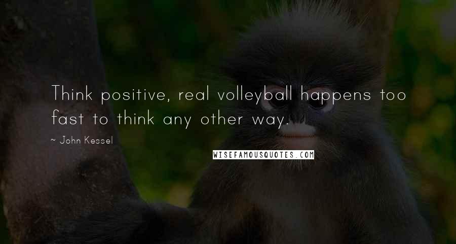 John Kessel Quotes: Think positive, real volleyball happens too fast to think any other way.