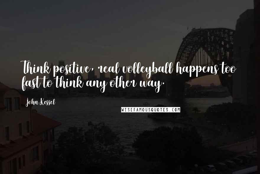 John Kessel Quotes: Think positive, real volleyball happens too fast to think any other way.