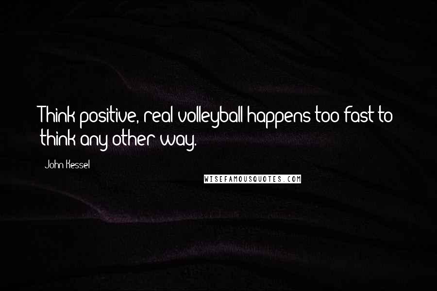 John Kessel Quotes: Think positive, real volleyball happens too fast to think any other way.