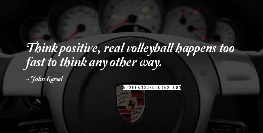 John Kessel Quotes: Think positive, real volleyball happens too fast to think any other way.