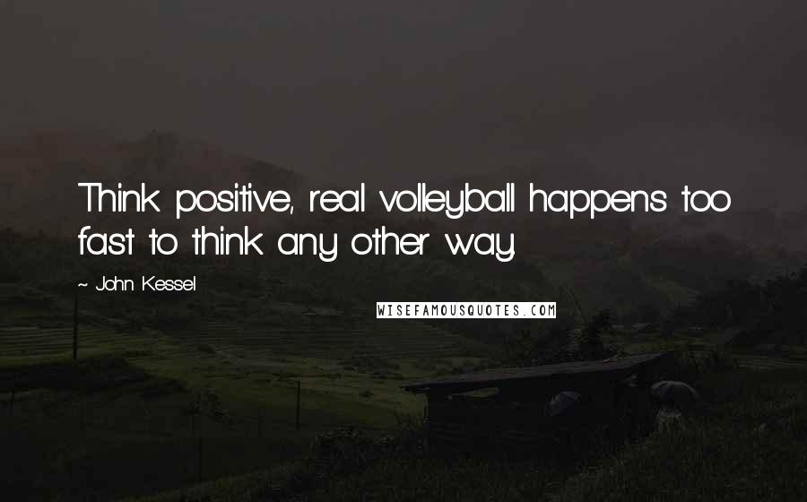 John Kessel Quotes: Think positive, real volleyball happens too fast to think any other way.