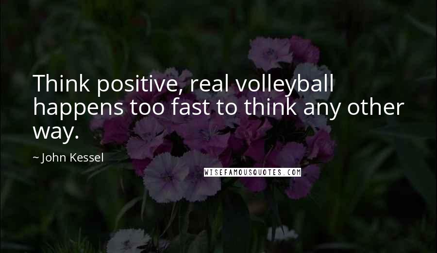 John Kessel Quotes: Think positive, real volleyball happens too fast to think any other way.