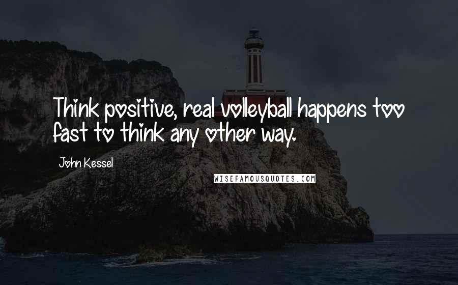 John Kessel Quotes: Think positive, real volleyball happens too fast to think any other way.