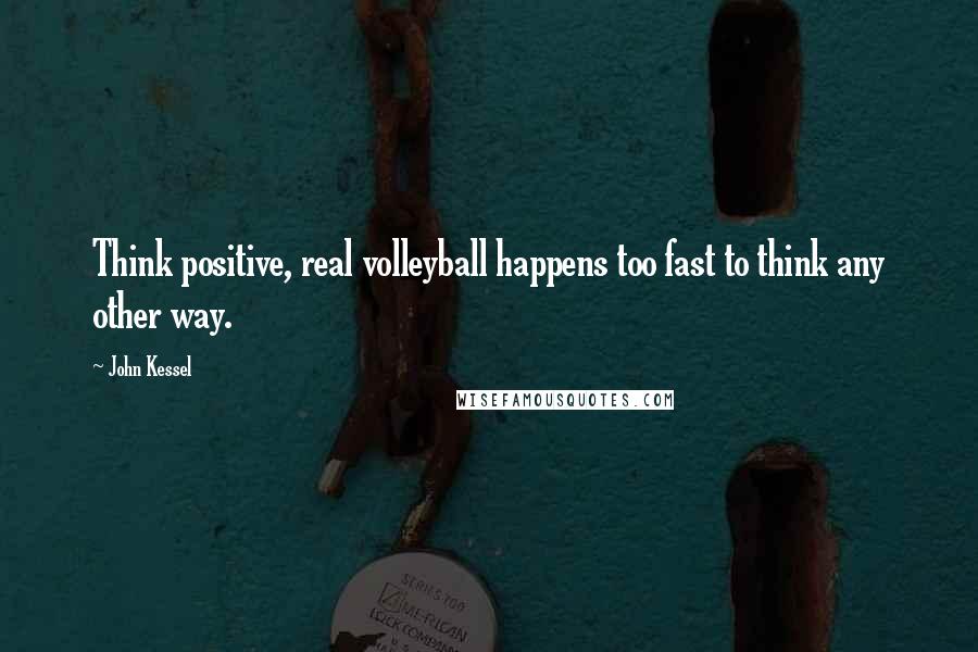 John Kessel Quotes: Think positive, real volleyball happens too fast to think any other way.