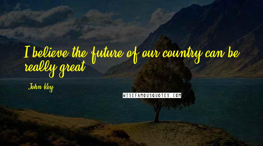 John Key Quotes: I believe the future of our country can be really great.