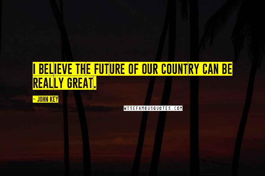 John Key Quotes: I believe the future of our country can be really great.