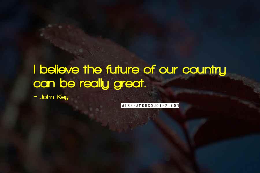 John Key Quotes: I believe the future of our country can be really great.