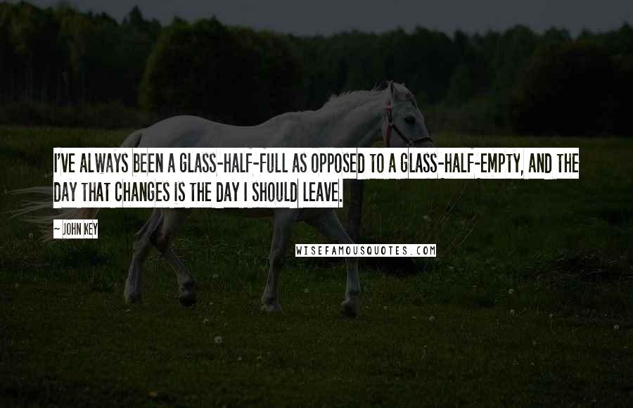 John Key Quotes: I've always been a glass-half-full as opposed to a glass-half-empty, and the day that changes is the day I should leave.