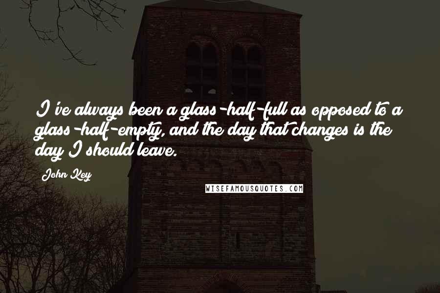 John Key Quotes: I've always been a glass-half-full as opposed to a glass-half-empty, and the day that changes is the day I should leave.