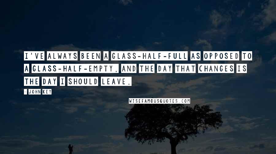 John Key Quotes: I've always been a glass-half-full as opposed to a glass-half-empty, and the day that changes is the day I should leave.