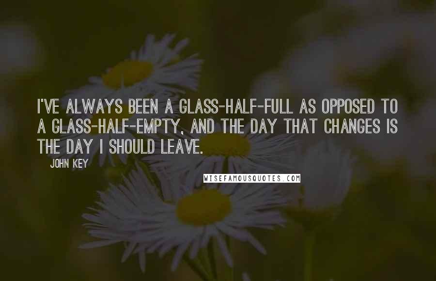 John Key Quotes: I've always been a glass-half-full as opposed to a glass-half-empty, and the day that changes is the day I should leave.