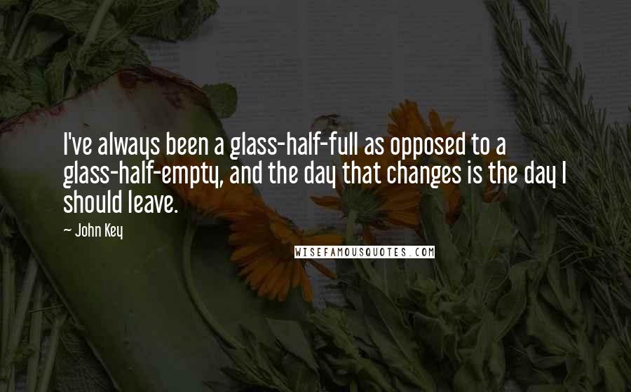 John Key Quotes: I've always been a glass-half-full as opposed to a glass-half-empty, and the day that changes is the day I should leave.