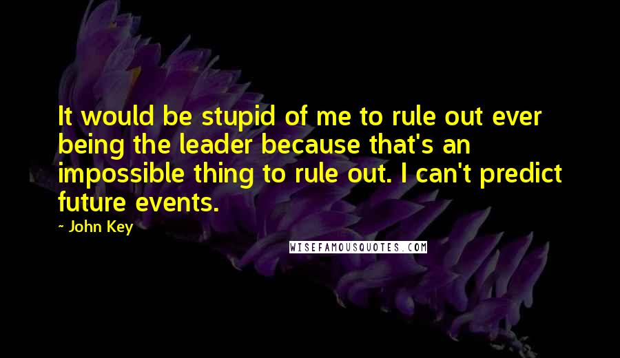 John Key Quotes: It would be stupid of me to rule out ever being the leader because that's an impossible thing to rule out. I can't predict future events.