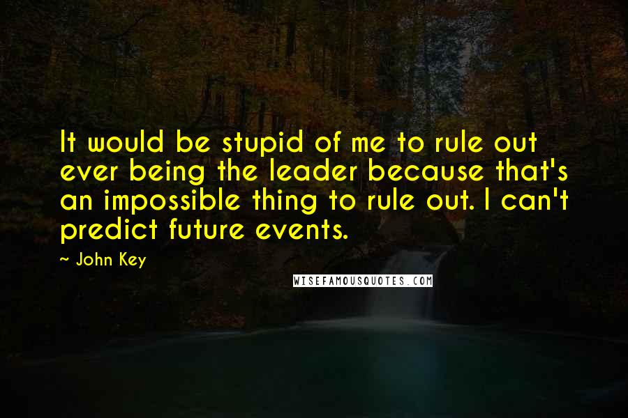 John Key Quotes: It would be stupid of me to rule out ever being the leader because that's an impossible thing to rule out. I can't predict future events.