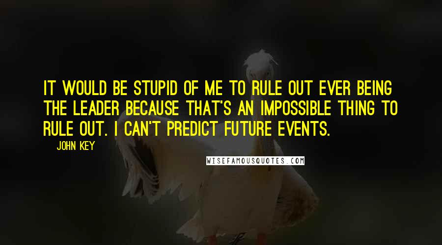 John Key Quotes: It would be stupid of me to rule out ever being the leader because that's an impossible thing to rule out. I can't predict future events.