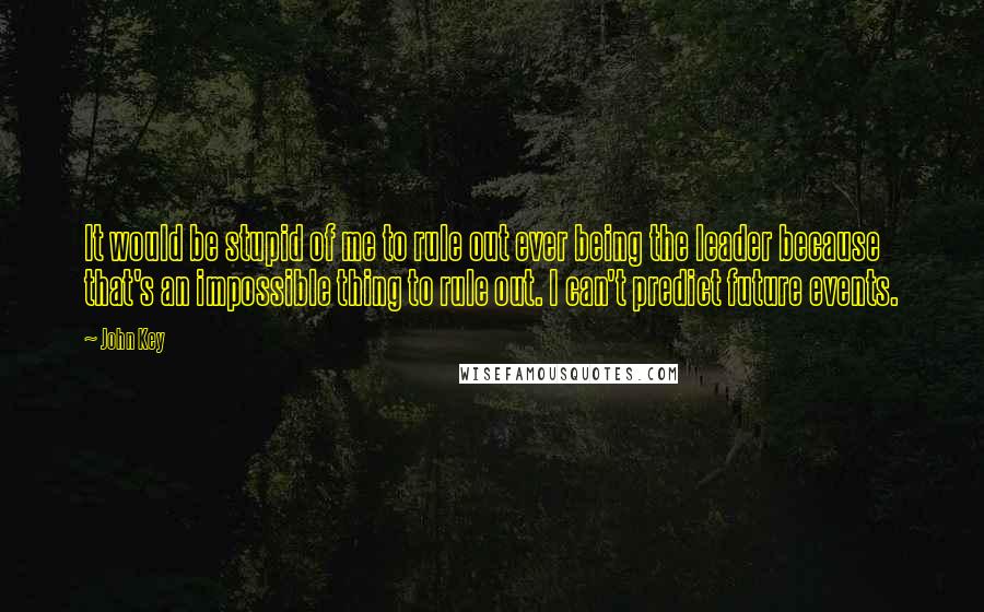 John Key Quotes: It would be stupid of me to rule out ever being the leader because that's an impossible thing to rule out. I can't predict future events.