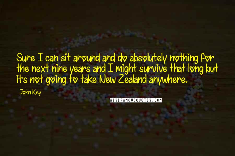 John Key Quotes: Sure I can sit around and do absolutely nothing for the next nine years and I might survive that long but it's not going to take New Zealand anywhere.