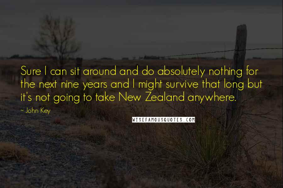 John Key Quotes: Sure I can sit around and do absolutely nothing for the next nine years and I might survive that long but it's not going to take New Zealand anywhere.