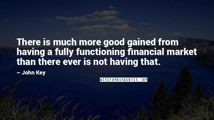 John Key Quotes: There is much more good gained from having a fully functioning financial market than there ever is not having that.