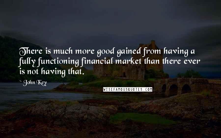 John Key Quotes: There is much more good gained from having a fully functioning financial market than there ever is not having that.