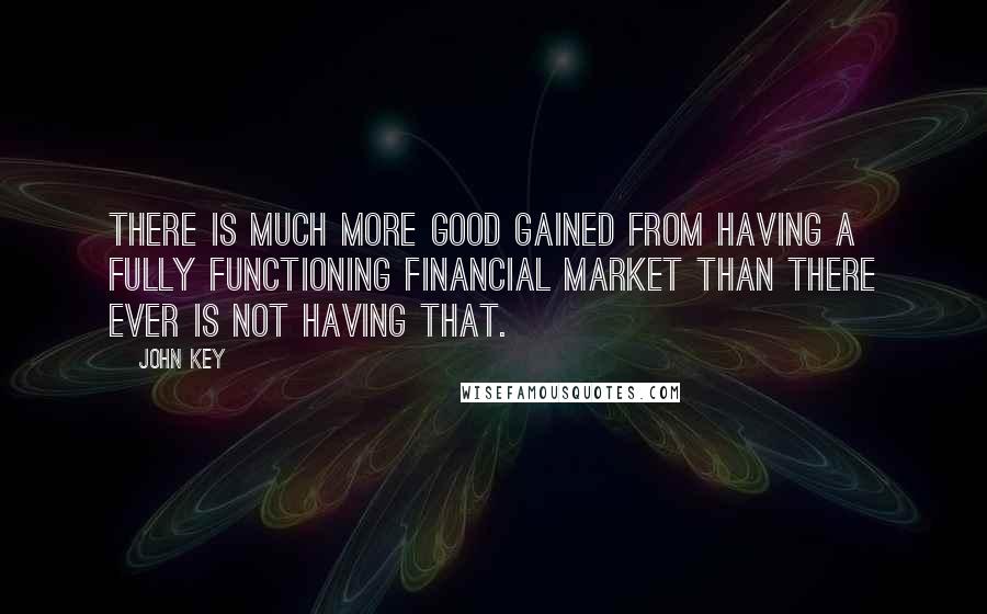 John Key Quotes: There is much more good gained from having a fully functioning financial market than there ever is not having that.