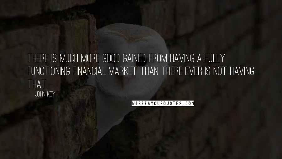 John Key Quotes: There is much more good gained from having a fully functioning financial market than there ever is not having that.