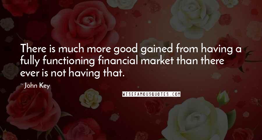 John Key Quotes: There is much more good gained from having a fully functioning financial market than there ever is not having that.