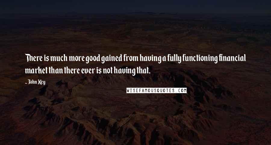 John Key Quotes: There is much more good gained from having a fully functioning financial market than there ever is not having that.