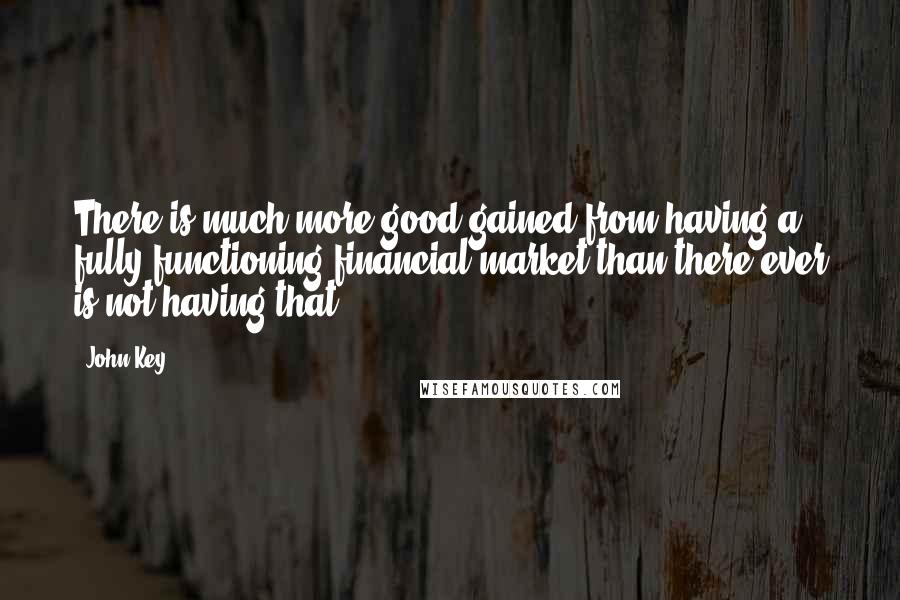 John Key Quotes: There is much more good gained from having a fully functioning financial market than there ever is not having that.