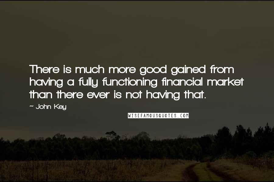 John Key Quotes: There is much more good gained from having a fully functioning financial market than there ever is not having that.