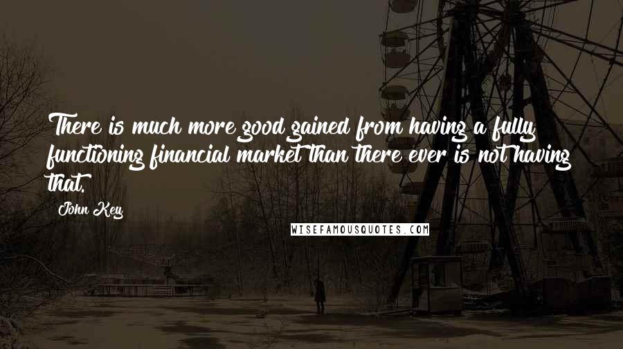 John Key Quotes: There is much more good gained from having a fully functioning financial market than there ever is not having that.