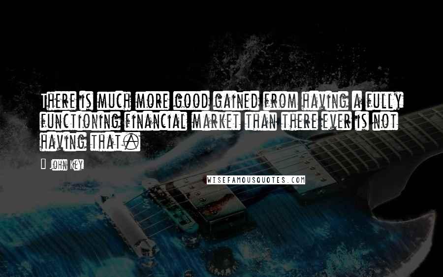 John Key Quotes: There is much more good gained from having a fully functioning financial market than there ever is not having that.