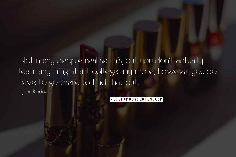 John Kindness Quotes: Not many people realise this, but you don't actually learn anything at art college any more; however, you do have to go there to find that out.