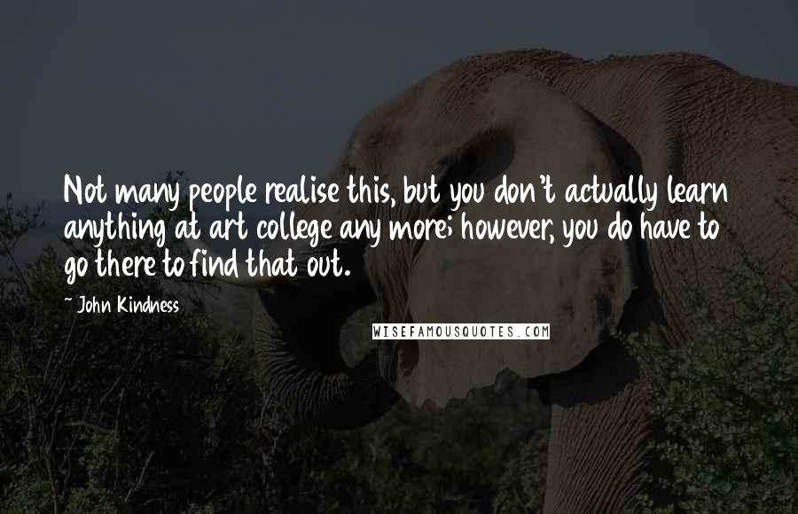 John Kindness Quotes: Not many people realise this, but you don't actually learn anything at art college any more; however, you do have to go there to find that out.
