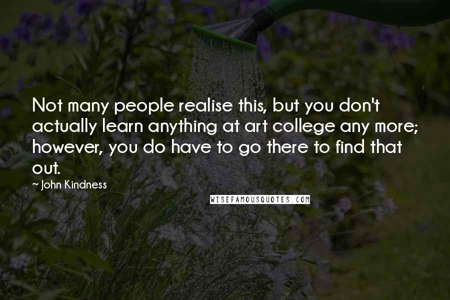 John Kindness Quotes: Not many people realise this, but you don't actually learn anything at art college any more; however, you do have to go there to find that out.