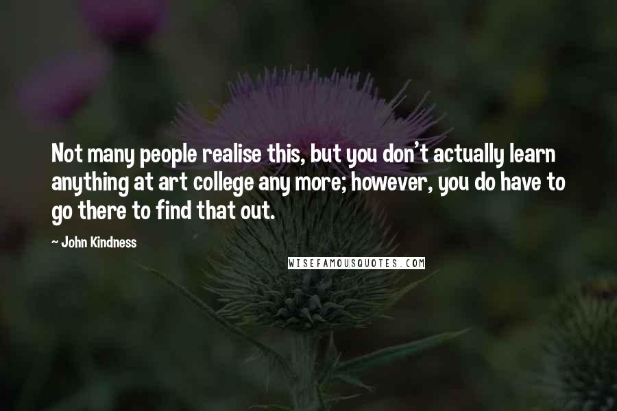 John Kindness Quotes: Not many people realise this, but you don't actually learn anything at art college any more; however, you do have to go there to find that out.