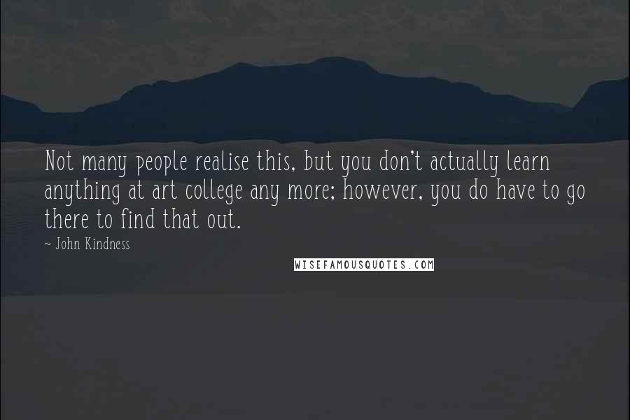 John Kindness Quotes: Not many people realise this, but you don't actually learn anything at art college any more; however, you do have to go there to find that out.