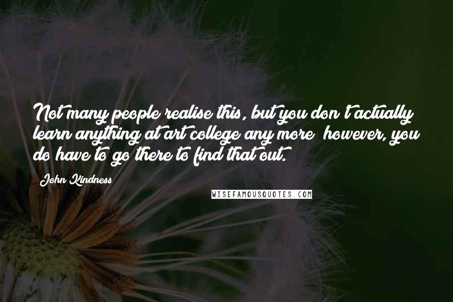 John Kindness Quotes: Not many people realise this, but you don't actually learn anything at art college any more; however, you do have to go there to find that out.