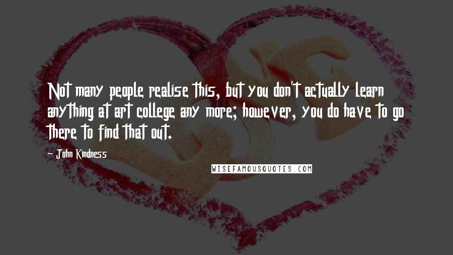 John Kindness Quotes: Not many people realise this, but you don't actually learn anything at art college any more; however, you do have to go there to find that out.
