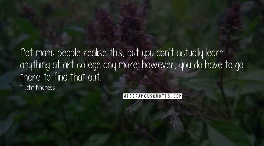 John Kindness Quotes: Not many people realise this, but you don't actually learn anything at art college any more; however, you do have to go there to find that out.