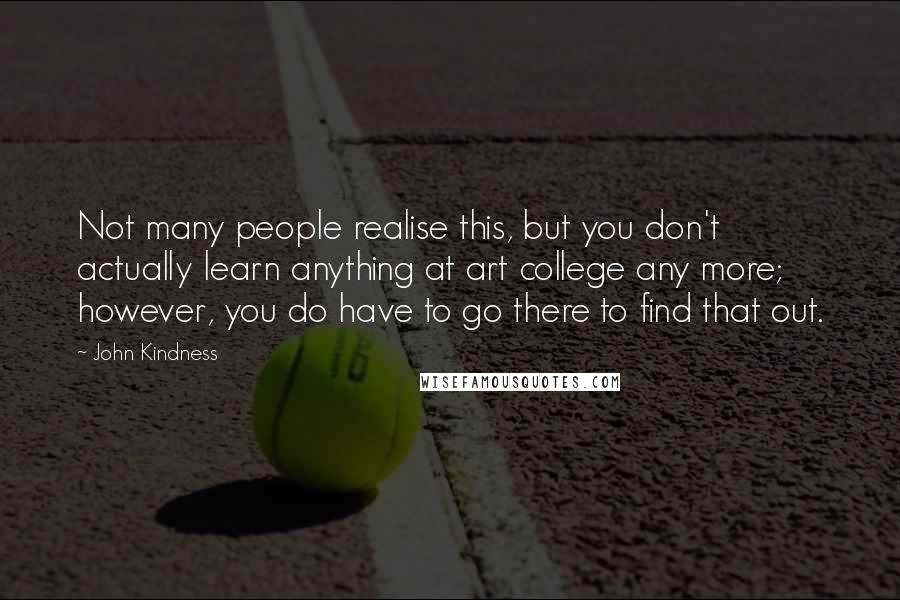 John Kindness Quotes: Not many people realise this, but you don't actually learn anything at art college any more; however, you do have to go there to find that out.