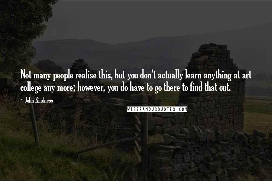 John Kindness Quotes: Not many people realise this, but you don't actually learn anything at art college any more; however, you do have to go there to find that out.